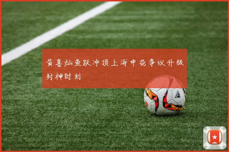 黄喜灿鱼跃冲顶上海申花争议升级封神时刻