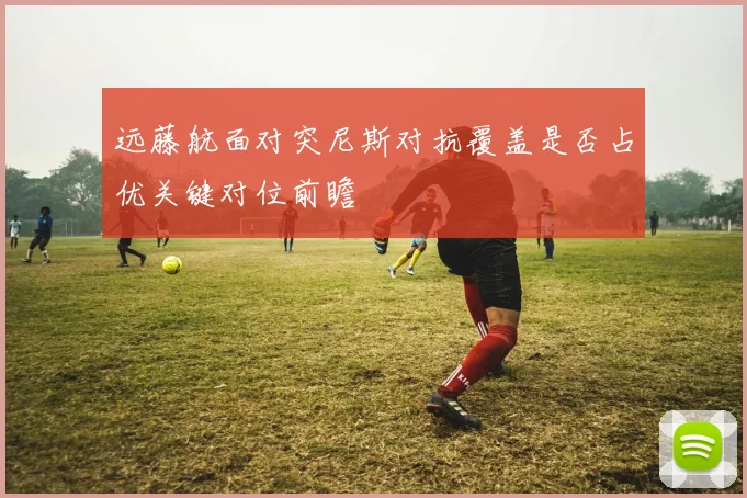 远藤航面对突尼斯对抗覆盖是否占优关键对位前瞻