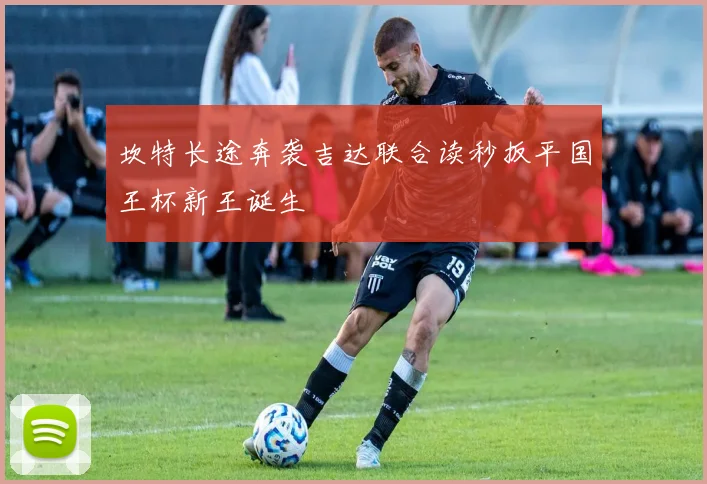 坎特长途奔袭吉达联合读秒扳平国王杯新王诞生