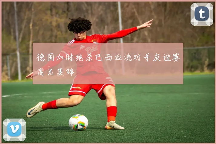 德国加时绝杀巴西血洗对手友谊赛高光集锦
