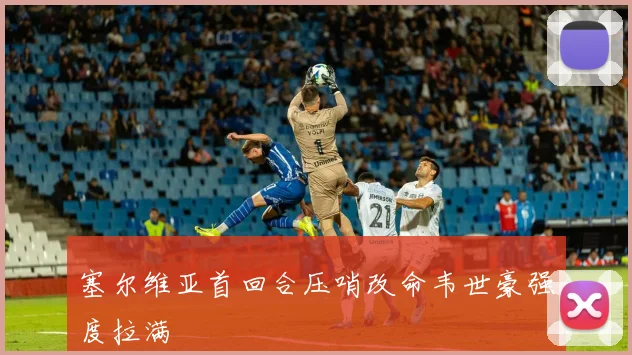 塞尔维亚首回合压哨改命韦世豪强度拉满