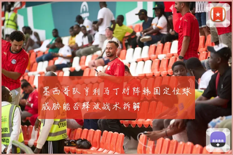 墨西哥队亨利马丁对阵韩国定位球威胁能否释放战术拆解