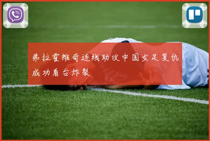 弗拉霍维奇连线助攻中国女足复仇成功看台炸裂