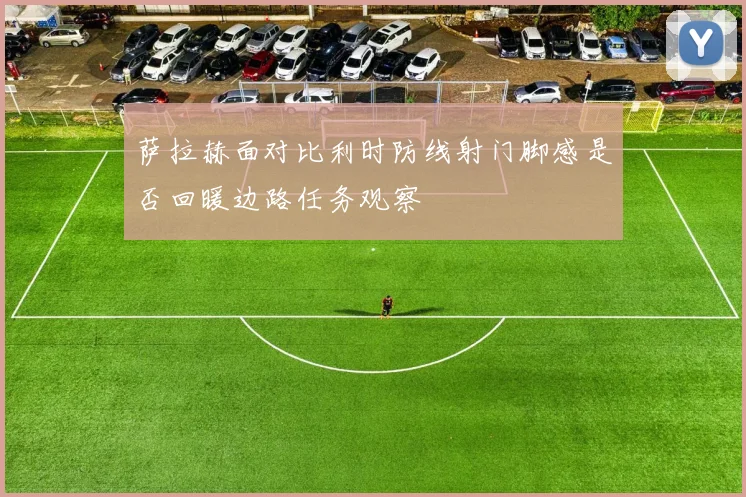 萨拉赫面对比利时防线射门脚感是否回暖边路任务观察