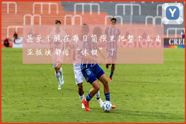 甚至干脆在每日简报里把整个东南亚板块都给“休假”了