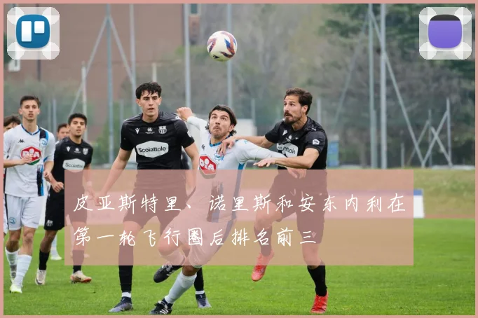 皮亚斯特里、诺里斯和安东内利在第一轮飞行圈后排名前三