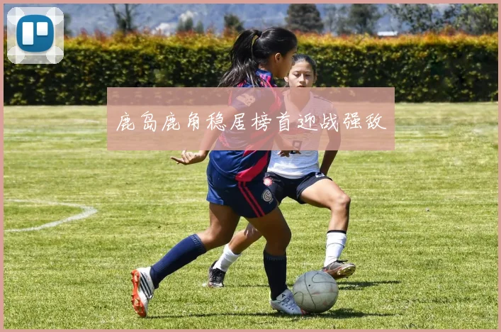 鹿岛鹿角稳居榜首迎战强敌