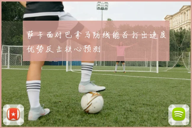 萨卡面对巴拿马防线能否打出速度优势反击核心预测