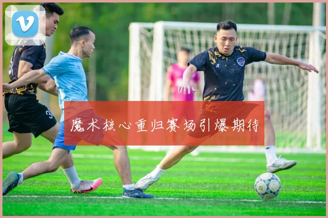 魔术核心重归赛场引爆期待