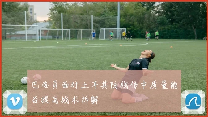 巴洛贡面对土耳其防线传中质量能否提高战术拆解