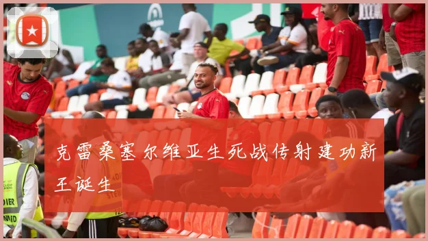 克雷桑塞尔维亚生死战传射建功新王诞生