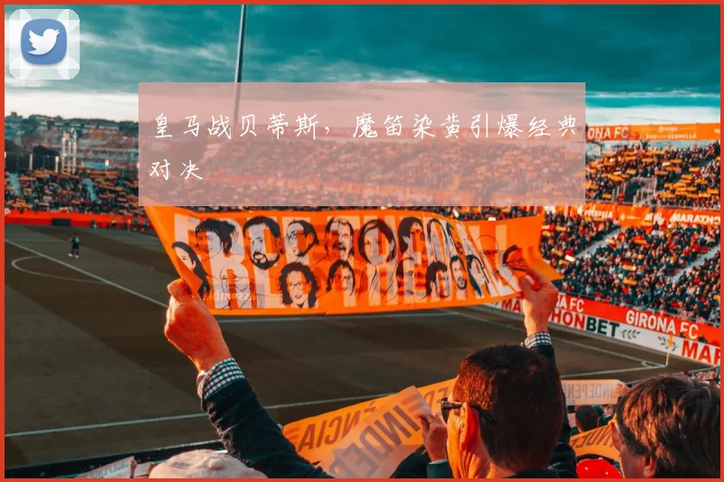皇马战贝蒂斯,魔笛染黄引爆经典对决