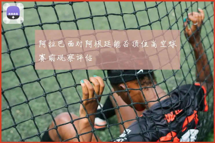 阿拉巴面对阿根廷能否顶住高空球赛前观察评估