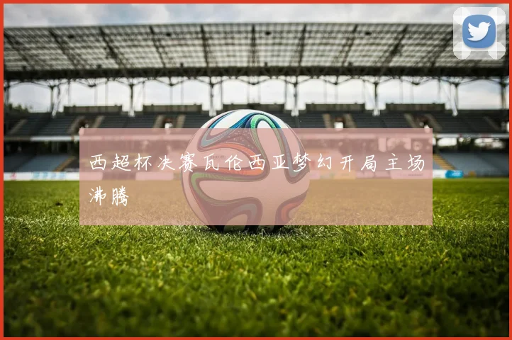 西超杯决赛瓦伦西亚梦幻开局主场沸腾