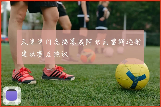 天津津门虎揭幕战阿尔瓦雷斯远射建功赛后热议
