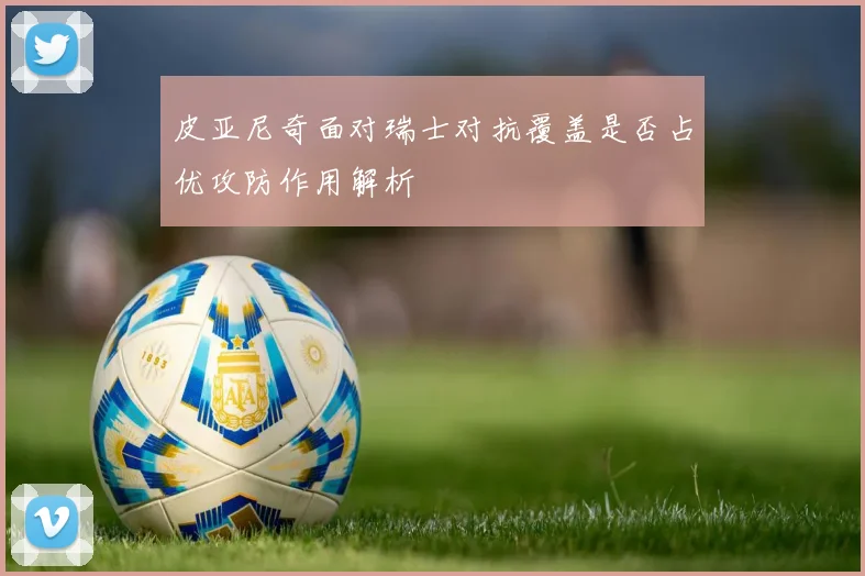 皮亚尼奇面对瑞士对抗覆盖是否占优攻防作用解析