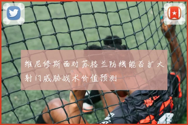 维尼修斯面对苏格兰防线能否扩大射门威胁战术价值预测