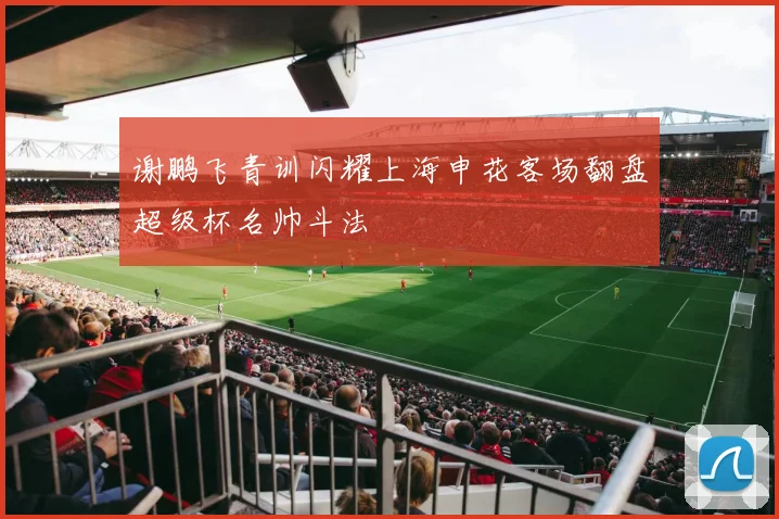 谢鹏飞青训闪耀上海申花客场翻盘超级杯名帅斗法
