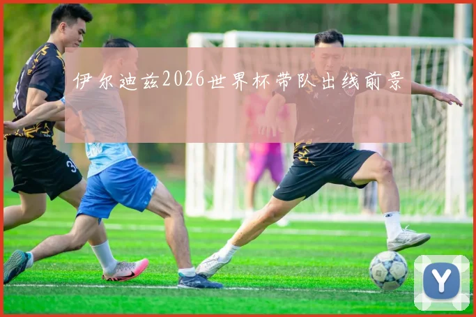 伊尔迪兹2026世界杯带队出线前景