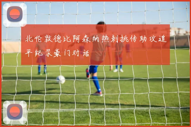 北伦敦德比阿森纳热刺挑传助攻追平纪录豪门对话