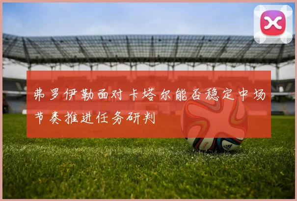 弗罗伊勒面对卡塔尔能否稳定中场节奏推进任务研判