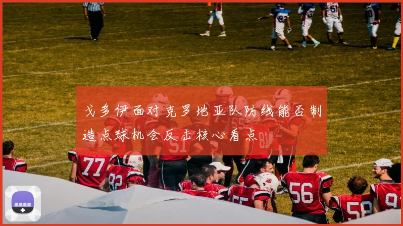 戈多伊面对克罗地亚队防线能否制造点球机会反击核心看点