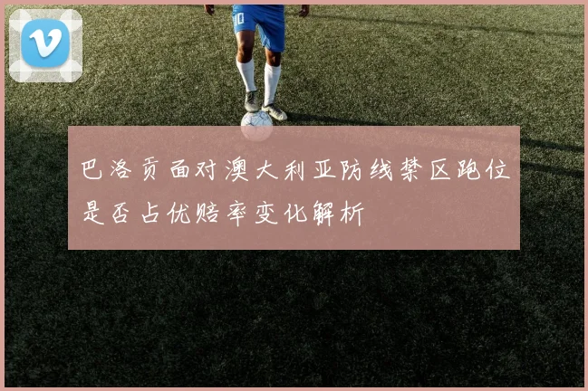 巴洛贡面对澳大利亚防线禁区跑位是否占优赔率变化解析