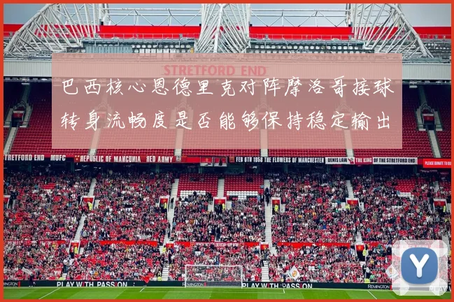 巴西核心恩德里克对阵摩洛哥接球转身流畅度是否能够保持稳定输出