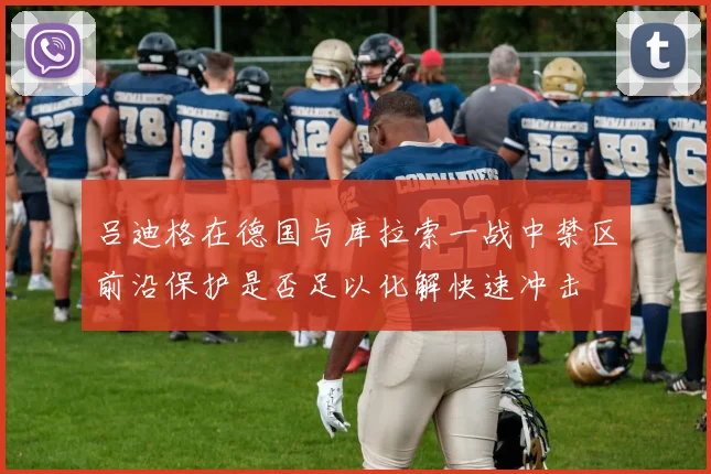 吕迪格在德国与库拉索一战中禁区前沿保护是否足以化解快速冲击
