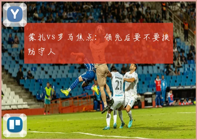 蒙扎vs罗马焦点：领先后要不要换防守人