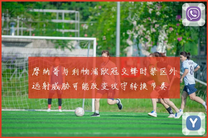 摩纳哥与利物浦欧冠交锋时禁区外远射威胁可能改变攻守转换节奏