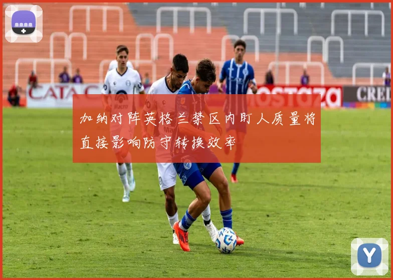 加纳对阵英格兰禁区内盯人质量将直接影响防守转换效率