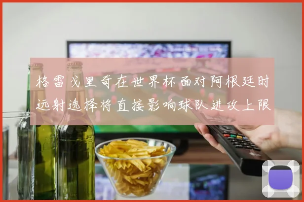 格雷戈里奇在世界杯面对阿根廷时远射选择将直接影响球队进攻上限