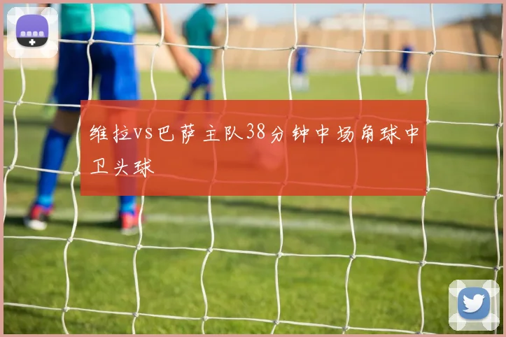 维拉vs巴萨主队38分钟中场角球中卫头球