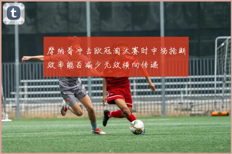 摩纳哥冲击欧冠淘汰赛时中场抢断效率能否减少无效横向传递