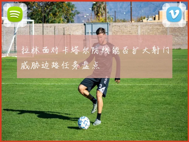 拉林面对卡塔尔防线能否扩大射门威胁边路任务盘点
