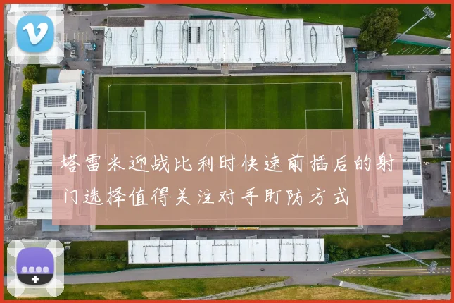 塔雷米迎战比利时快速前插后的射门选择值得关注对手盯防方式